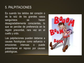 5. PALPITACIONES
Es cuando los latidos del corazón o
de la raíz de los grandes vasos
sanguíneos se hacen
desagradablemente conscientes, lo
que se percibe de preferencia en la
región precordial, rara vez en el
cuello y oído.
Las palpitaciones pueden deberse a
causas fisiológicas como esfuerzo o
emociones intensas o puede
presentarse en reposo por causas
patológicas.
 