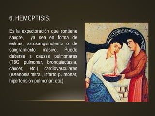6. HEMOPTISIS.
Es la expectoración que contiene
sangre, ya sea en forma de
estrías, serosanguinolento o de
sangramiento masivo. Puede
deberse a causas pulmonares
(TBC pulmonar, bronquiectasia,
cáncer, etc.) cardiovasculares
(estenosis mitral, infarto pulmonar,
hipertensión pulmonar, etc.)
 