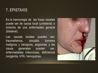 7. EPISTAXIS
Es la hemorragia de las fosas nasales
puede ser de causa local (unilateral) o
síntoma de una enfermedad general
(bilateral).
Las causas locales pueden ser:
traumatismos, sinusitis tumores
malignos y benignos, angiomas y las
causa generales pueden ser:
enfermedades infecciosas, deficiencia
congénita, HTA, hemopatías.
 