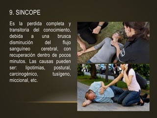 9. SINCOPE
Es la perdida completa y
transitoria del conocimiento,
debida a una brusca
disminución del flujo
sanguíneo cerebral, con
recuperación dentro de pocos
minutos. Las causas pueden
ser: lipotimias, postural,
carcinogénico, tusígeno,
miccional, etc.
 