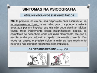 210. O primeiro indício de uma disposição para escrever é um
formigamento no braço e na mão; pouco a pouco, a mão é
arrastada por um impulso que ela não pode dominar. Muitas
vezes, traça inicialmente riscos insignificantes; depois, os
caracteres se desenham cada vez mais claramente, até que a
escrita acaba por adquirir a rapidez da escrita corrente. Em
todos os casos, é preciso soltar a mão ao seu movimento
natural e não oferecer resistência nem impulsão.
O LIVRO DOS MÉDIUNS - cap. XVII
MÉDIUNS MECÂNICOS E SEMIMECÂNICOS
13
SINTOMAS NA PSICOGRAFIA
 