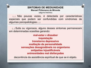 (...) Não poucas vezes, é detectada por características
especiais que podem ser confundidas com síndromes de
algumas psicopatologias (...)
(...) Sutis ou vigorosos, alguns desses sintomas permanecem
em determinadas ocasiões gerando:
mal-estar e dissabor
inquietação
transtorno depressivo
exaltação da personalidade
sensações desagradáveis no organismo
antipatias injustificáveis
animosidades mal disfarçadas
decorrência da assistência espiritual de que se é objeto.
SINTOMAS DE MEDIUNIDADE
Manoel Philomeno de Miranda
(alguns trechos)
15
 
