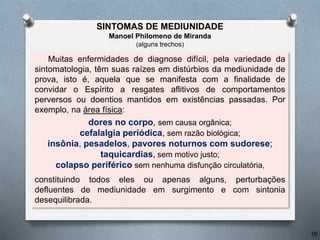 Muitas enfermidades de diagnose difícil, pela variedade da
sintomatologia, têm suas raízes em distúrbios da mediunidade de
prova, isto é, aquela que se manifesta com a finalidade de
convidar o Espírito a resgates aflitivos de comportamentos
perversos ou doentios mantidos em existências passadas. Por
exemplo, na área física:
dores no corpo, sem causa orgânica;
cefalalgia periódica, sem razão biológica;
insônia, pesadelos, pavores noturnos com sudorese;
taquicardias, sem motivo justo;
colapso periférico sem nenhuma disfunção circulatória,
constituindo todos eles ou apenas alguns, perturbações
defluentes de mediunidade em surgimento e com sintonia
desequilibrada.
16
SINTOMAS DE MEDIUNIDADE
Manoel Philomeno de Miranda
(alguns trechos)
 