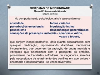 No comportamento psicológico, ainda apresentam-se:
ansiedade fobias variadas
perturbações emocionais inquietação íntima
pessimismo desconfianças generalizadas
sensações de presenças imateriais - sombras e vultos,
vozes e toques,
que surgem inesperadamente, tanto quanto desaparecem sem
qualquer medicação, representando distúrbios mediúnicos
inconscientes, que decorrem da captação de ondas mentais e
vibrações que sincronizam com o perispírito do enfermo,
procedentes de Entidades sofredoras ou vingadoras, atraídas
pela necessidade de refazimento dos conflitos em que ambos -
encarnado e desencarnado - se viram envolvidos.
17
SINTOMAS DE MEDIUNIDADE
Manoel Philomeno de Miranda
(alguns trechos)
 