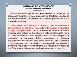 Esses sintomas, geralmente pertencentes ao capítulo das
obsessões simples, revelam presença de faculdade mediúnica
em desdobramento, requerendo os cuidados pertinentes à sua
educação e prática.
Nem todos os indivíduos, no entanto, que se apresentam
com sintomas de tal porte, necessitam de exercer a faculdade
de que são portadores. Após a conveniente terapia que é
ensejada pelo estudo do Espiritismo e pela transformação moral
do paciente, que se fazem indispensáveis ao equilíbrio pessoal,
recuperam a harmonia física, emocional e psíquica,
prosseguindo, no entanto, com outra visão da vida e diferente
comportamento, para que não lhe aconteça nada pior, conforme
elucidava Jesus após o atendimento e a recuperação daqueles
que O buscavam e tinham o quadro de sofrimentos revertido.
18
SINTOMAS DE MEDIUNIDADE
Manoel Philomeno de Miranda
(alguns trechos)
 