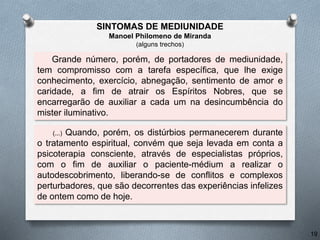 Grande número, porém, de portadores de mediunidade,
tem compromisso com a tarefa específica, que lhe exige
conhecimento, exercício, abnegação, sentimento de amor e
caridade, a fim de atrair os Espíritos Nobres, que se
encarregarão de auxiliar a cada um na desincumbência do
mister iluminativo.
(...) Quando, porém, os distúrbios permanecerem durante
o tratamento espiritual, convém que seja levada em conta a
psicoterapia consciente, através de especialistas próprios,
com o fim de auxiliar o paciente-médium a realizar o
autodescobrimento, liberando-se de conflitos e complexos
perturbadores, que são decorrentes das experiências infelizes
de ontem como de hoje.
19
SINTOMAS DE MEDIUNIDADE
Manoel Philomeno de Miranda
(alguns trechos)
 