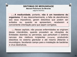 (...) A mediunidade, portanto, não é um transtorno do
organismo. O seu desconhecimento, a falta de atendimento
aos seus impositivos, geram distúrbios que podem ser
evitados ou, quando se apresentam, receberem a
conveniente orientação para que sejam corrigidos.
(...) Nesse capítulo, não poucas enfermidades se originam
desse intercâmbio, quando procedem as vibrações de
Entidades doentias ou perversas, que perturbam o sistema
nervoso dos médiuns incipientes (iniciante), produzindo
distúrbios no sistema glandular e até mesmo afetando o
imunológico, facultando campo para a instalação de bactérias
e vírus destrutivos.
20
SINTOMAS DE MEDIUNIDADE
Manoel Philomeno de Miranda
(alguns trechos)
 