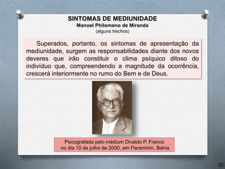 Superados, portanto, os sintomas de apresentação da
mediunidade, surgem as responsabilidades diante dos novos
deveres que irão constituir o clima psíquico ditoso do
indivíduo que, compreendendo a magnitude da ocorrência,
crescerá interiormente no rumo do Bem e de Deus.
Psicografada pelo médium Divaldo P. Franco
no dia 10 de julho de 2000, em Paramirim, Bahia
22
SINTOMAS DE MEDIUNIDADE
Manoel Philomeno de Miranda
(alguns trechos)
 