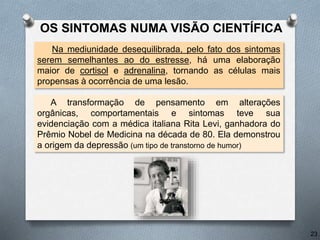OS SINTOMAS NUMA VISÃO CIENTÍFICA
A transformação de pensamento em alterações
orgânicas, comportamentais e sintomas teve sua
evidenciação com a médica italiana Rita Levi, ganhadora do
Prêmio Nobel de Medicina na década de 80. Ela demonstrou
a origem da depressão (um tipo de transtorno de humor)
Na mediunidade desequilibrada, pelo fato dos sintomas
serem semelhantes ao do estresse, há uma elaboração
maior de cortisol e adrenalina, tornando as células mais
propensas à ocorrência de uma lesão.
23
 