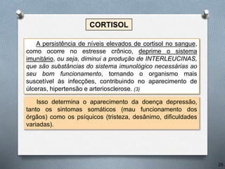 CORTISOL
Isso determina o aparecimento da doença depressão,
tanto os sintomas somáticos (mau funcionamento dos
órgãos) como os psíquicos (tristeza, desânimo, dificuldades
variadas).
A persistência de níveis elevados de cortisol no sangue,
como ocorre no estresse crônico, deprime o sistema
imunitário, ou seja, diminui a produção de INTERLEUCINAS,
que são substâncias do sistema imunológico necessárias ao
seu bom funcionamento, tornando o organismo mais
suscetível às infecções, contribuindo no aparecimento de
úlceras, hipertensão e arteriosclerose. (3)
25
 