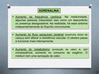  Aumento da frequência cardíaca. Na mediunidade,
algumas pessoas interpretam isso como um desconforto
ou presença desagradável. Na realidade, há esse sintoma
independentemente do Espírito comunicante.
 Aumento do fluxo sanguíneo cerebral (possíveis dores de
cabeça) sem alterar a resistência vascular. O cérebro passa
a funcionar mais intensamente;
27
ADRENALINA
 Aumento do metabolismo (produção de calor) e, por
consequência, aumento no consumo de oxigênio. O
médium tem uma sensação de calor.
 