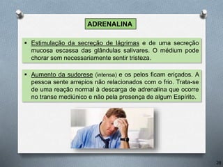  Aumento da sudorese (intensa) e os pelos ficam eriçados. A
pessoa sente arrepios não relacionados com o frio. Trata-se
de uma reação normal à descarga de adrenalina que ocorre
no transe mediúnico e não pela presença de algum Espírito.
 Estimulação da secreção de lágrimas e de uma secreção
mucosa escassa das glândulas salivares. O médium pode
chorar sem necessariamente sentir tristeza.
28
ADRENALINA
 