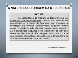 A NATUREZA OU ORIGEM DA MEDIUNIDADE
NATURAL
As capacidades do médium se desenvolveram ao
longo de diversas existências, devido aos esforços de
aprendizado e na busca de harmonia. Isto promoveu a
sutilização das próprias sensibilidades psíquicas, dando
acesso a níveis de vida além da matéria. Nesta situação,
(...) a capacidade adquirida é um patrimônio do indivíduo
como espírito imortal. Ele sempre renascerá com a
característica conquistada, devendo, com o tempo, torná-la
ainda mais eficiente em seus resultados.
http://www.harmonianet.org
30
 