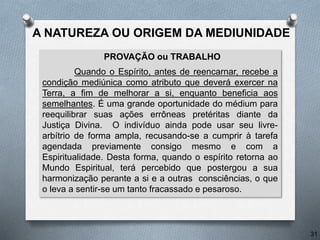 PROVAÇÃO ou TRABALHO
Quando o Espírito, antes de reencarnar, recebe a
condição mediúnica como atributo que deverá exercer na
Terra, a fim de melhorar a si, enquanto beneficia aos
semelhantes. É uma grande oportunidade do médium para
reequilibrar suas ações errôneas pretéritas diante da
Justiça Divina. O indivíduo ainda pode usar seu livre-
arbítrio de forma ampla, recusando-se a cumprir à tarefa
agendada previamente consigo mesmo e com a
Espiritualidade. Desta forma, quando o espírito retorna ao
Mundo Espiritual, terá percebido que postergou a sua
harmonização perante a si e a outras consciências, o que
o leva a sentir-se um tanto fracassado e pesaroso.
31
A NATUREZA OU ORIGEM DA MEDIUNIDADE
 