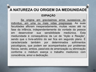 EXPIAÇÃO
Se origina em gravíssimos erros sucessivos do
indivíduo, em uma ou mais vidas pregressas. As suas
faculdades afloram inesperadamente, muitas vezes até na
fase da infância, independentemente da vontade da pessoa
em desenvolver sua sensibilidade mediúnica. Esta
mediunidade é consequência da Lei de “Ação e Reação”,
sendo que o livre-arbítrio do ser fica em segundo plano. É
caracterizada também por determinados sofrimentos
psicológicos, que podem ser acompanhados por problemas
físicos, sendo, ambos, passíveis de amenização ou eliminação
conforme o médium exerça o trabalho mediúnico com
consciência, amor e dedicação.
32
A NATUREZA OU ORIGEM DA MEDIUNIDADE
 