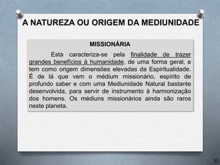 MISSIONÁRIA
Esta caracteriza-se pela finalidade de trazer
grandes benefícios à humanidade, de uma forma geral, e
tem como origem dimensões elevadas da Espiritualidade.
É de lá que vem o médium missionário, espírito de
profundo saber e com uma Mediunidade Natural bastante
desenvolvida, para servir de instrumento à harmonização
dos homens. Os médiuns missionários ainda são raros
neste planeta.
33
A NATUREZA OU ORIGEM DA MEDIUNIDADE
 