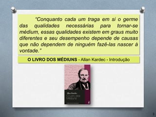 “Conquanto cada um traga em si o germe
das qualidades necessárias para tornar-se
médium, essas qualidades existem em graus muito
diferentes e seu desempenho depende de causas
que não dependem de ninguém fazê-las nascer à
vontade.”
O LIVRO DOS MÉDIUNS - Allan Kardec - Introdução
3
 