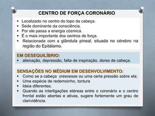  Localizado no centro do topo da cabeça.
 Sede dominante da consciência.
 Por ele passa a energia cósmica.
 É o mais importante dos centros de força.
 Relacionada com a glândula pineal, situada no cérebro na
região do Epitálamo.
CENTRO DE FORÇA CORONÁRIO
EM DESEQUILÍBRIO:
 alienação, depressão, falta de inspiração, dores de cabeça.
SENSAÇÕES NO MÉDIUM EM DESENVOLVIMENTO:
 Como se a cabeça crescesse ou uma certa pressão sobre ela;
 Uma espécie de redemoinho, tontura
 Ideia diferentes.
 Quando as interligações etéreas entre o coronário e o centro
frontal estão abertas e ativas, sugere fortemente um grau de
clarividência.
 