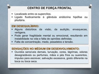  Localizado entre os supercílios.
 Ligado fluidicamente à glândula endócrina hipófise ou
pituitária.
EM DESEQUILÍBRIO:
 Alguns distúrbios da visão, da audição, enxaquecas,
vertigens.
 Pode gerar fragilidade mental ou emocional, resultando em
instabilidade na vida e falta de opiniões definidas.
 Falta de concentração, medo, pesadelos e tensão.
SENSAÇÕES NO MÉDIUM EM DESENVOLVIMENTO:
 Ouvidos sensíveis demais, turvação, cores, lágrimas, odores
desagradáveis ou perfumes, mãos e pés frios ou suarentos,
impulso para escrever, salivação excessiva, gosto diferente na
boca ou boca seca.
CENTRO DE FORÇA FRONTAL
 
