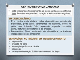  Está relacionado fluidicamente ao plexo cardíaco e a glândula
timo. Também aos pulmões, coração e a circulação sanguínea.
EM DESEQUILÍBRIO:
 É o centro mais afetado pelos desequilíbrios emocionais.
Bloqueado, pode gerar sentimentos de egoísmo, dores no
peito, raiva, irritação, ódio, depressão, angústia, bronquite,
asma, distúrbios circulatórios e de pressão.
 Baixa-estima, frieza, sentimento de inferioridade, radicalismo,
incapacidade de se emocionar.
SENSAÇÕES NO MÉDIUM EM DESENVOLVIMENTO:
 taquicardia
 pressão no peito
 respiração profunda e rápida
 falta de ar
 sensação de doação fluídica nesse centro de força.
CENTRO DE FORÇA CARDÍACO
 