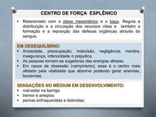  Relacionado com o plexo mesentérico e o baço. Regula a
distribuição e a circulação dos recursos vitais e também a
formação e a reposição das defesas orgânicas através do
sangue.
EM DESEQUILÍBRIO:
 Ansiedade, preocupação, indecisão, negligência, mentira,
insegurança, inferioridade o prejudica.
 As pessoas tornam-se sugadoras das energias alheias.
 Em casos de obsessão (vampirismo), esse é o centro mais
afetado pela vitalidade que absorve podendo gerar anemias,
leucemias.
SENSAÇÕES NO MÉDIUM EM DESENVOLVIMENTO:
 mal-estar na barriga
 tremor e arrepios
 pernas enfraquecidas e doloridas.
CENTRO DE FORÇA ESPLÊNICO
 