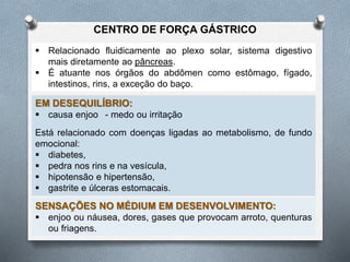  Relacionado fluidicamente ao plexo solar, sistema digestivo
mais diretamente ao pâncreas.
 É atuante nos órgãos do abdômen como estômago, fígado,
intestinos, rins, a exceção do baço.
EM DESEQUILÍBRIO:
 causa enjoo - medo ou irritação
Está relacionado com doenças ligadas ao metabolismo, de fundo
emocional:
 diabetes,
 pedra nos rins e na vesícula,
 hipotensão e hipertensão,
 gastrite e úlceras estomacais.
SENSAÇÕES NO MÉDIUM EM DESENVOLVIMENTO:
 enjoo ou náusea, dores, gases que provocam arroto, quenturas
ou friagens.
CENTRO DE FORÇA GÁSTRICO
 