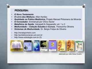 PESQUISA:
• O Novo Testamento
• O Livro dos Médiuns, Allan Kardec
• Qualidade na Prática Mediúnica, Projeto Manoel Philomeno de Miranda
• O Consolador, Emmanuel por Chico Xavier
• Metafísica da Saúde, Valcapelli & Gasparetto vol. 1 e 3
• Mediunidade – Coleção Estudos e Cursos, Therezinha Oliveira
• Sintomas de Mediunidade, Dr. Sérgio Felipe de Oliveira
- http://renatapinheiro.com
- http://portaldocoracao.uol.com.br
- http://www.sobiologia.com.br (3)
elaborado por Júlio César Evadro
 