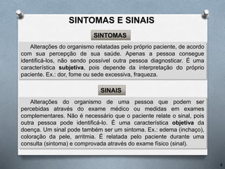 Alterações do organismo de uma pessoa que podem ser
percebidas através do exame médico ou medidas em exames
complementares. Não é necessário que o paciente relate o sinal, pois
outra pessoa pode identificá-lo. É uma característica objetiva da
doença. Um sinal pode também ser um sintoma. Ex.: edema (inchaço),
coloração da pele, arritmia. É relatada pelo paciente durante uma
consulta (sintoma) e comprovada através do exame físico (sinal).
SINAIS
Alterações do organismo relatadas pelo próprio paciente, de acordo
com sua percepção de sua saúde. Apenas a pessoa consegue
identificá-los, não sendo possível outra pessoa diagnosticar. É uma
característica subjetiva, pois depende da interpretação do próprio
paciente. Ex.: dor, fome ou sede excessiva, fraqueza.
SINTOMAS
4
SINTOMAS E SINAIS
 