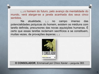 (...) o homem do futuro, pelo avanço da mentalidade do
mundo, verá alargar-se a janela acanhada dos seus cinco
sentidos.
Na atualidade, (...) no campo imenso das
potencialidades psíquicas do homem, existem os médiuns com
tarefa definida, precursores das novas aquisições humanas. É
certo que essas tarefas reclamam sacrifícios e se constituem,
muitas vezes, de provações ásperas; (...)
O CONSOLADOR, Emmanuel por Chico Xavier – pergunta 383
6
 