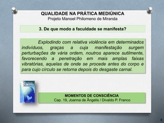 3. De que modo a faculdade se manifesta?
Explodindo com relativa violência em determinados
indivíduos, graças a cuja manifestação surgem
perturbações de vária ordem, noutros aparece sutilmente,
favorecendo a penetração em mais amplas faixas
vibratórias, aquelas de onde se procede antes do corpo e
para cujo círculo se retorna depois do desgaste carnal.
MOMENTOS DE CONSCIÊNCIA
Cap. 19, Joanna de Ângelis / Divaldo P. Franco
8
QUALIDADE NA PRÁTICA MEDIÚNICA
Projeto Manoel Philomeno de Miranda
 