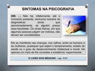 200. (...) Não há, infelizmente, até o
momento presente, nenhuma maneira de
diagnosticar, ainda que
aproximadamente, se alguém possui
essa faculdade. Os sinais físicos, em que
algumas pessoas julgam ver indícios, não
devem ser considerados.
O LIVRO DOS MÉDIUNS - cap. XVII
12
Ela se manifesta nas crianças, nos velhos, entre os homens e
as mulheres, quaisquer que sejam o temperamento, estado de
saúde ou o grau de desenvolvimento intelectual e moral. Há
apenas um meio de lhe constatar a existência: experimentar.
SINTOMAS NA PSICOGRAFIA
 