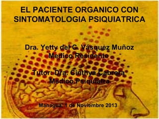 EL PACIENTE ORGANICO CON
SINTOMATOLOGIA PSIQUIATRICA
Dra. Yetty del C. Vásquez Muñoz
Medico Residente
Tutor: Dra. Cinthya Cabrera
Medico Psiquiatra
Managua, 1 de Noviembre 2013

 