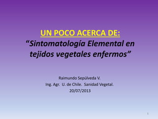 UN POCO ACERCA DE:
“Sintomatología Elemental en
tejidos vegetales enfermos”
Raimundo Sepúlveda V.
Ing. Agr. U. de Chile. Sanidad Vegetal.
20/07/2013
1
 