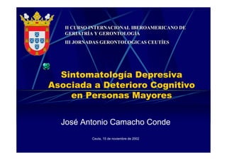 Sintomatología Depresiva
Asociada a Deterioro Cognitivo
en Personas Mayores
José Antonio Camacho Conde
Ceuta, 15 de noviembre de 2002
II CURSO INTERNACIONAL IBEROAMERICANO DEII CURSO INTERNACIONAL IBEROAMERICANO DE
GERIATRÍA Y GERONTOLOGÍAGERIATRÍA Y GERONTOLOGÍA
III JORNADAS GERONTOLOGICAS CEUTÍESIII JORNADAS GERONTOLOGICAS CEUTÍES
 