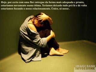Hoje, por certo com uma flor entregue da forma mais adequada e pronto,
estaríamos novamente numa ótima. Teríamos deixado tudo prá lá e de volta
estaríamos focando o nosso relacionamento. Único, só nosso .
 