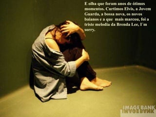 E olha que foram anos de ótimos
momentos. Curtimos Elvis, a Jovem
Guarda, a bossa nova, os novos
baianos e a que mais marcou, foi a
triste melodia da Brenda Lee, I´m
sorry.
 