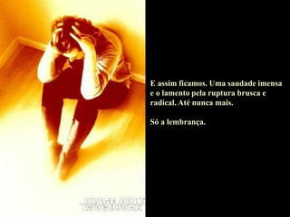 E assim ficamos. Uma saudade imensa
e o lamento pela ruptura brusca e
radical. Até nunca mais.
Só a lembrança.
 