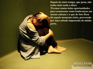 Depois de tanto tempo, que pena, não
tenho mais nada a dizer.
Tivemos tantas belas oportunidades
para armazenar como lembranças em
nossas cabeças e o que de fato ficou
foi aquele momento triste, provocado
por uma atitude impensada de minha
parte.
 