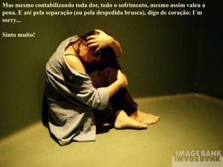Mas mesmo contabilizando toda dor, todo o sofrimento, mesmo assim valeu a
pena. E até pela separação (ou pela despedida brusca), digo de coração: I´m
sorry...
Sinto muito!
 