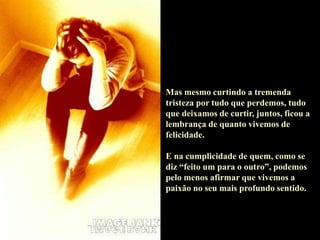 Mas mesmo curtindo a tremenda
tristeza por tudo que perdemos, tudo
que deixamos de curtir, juntos, ficou a
lembrança de quanto vivemos de
felicidade.
E na cumplicidade de quem, como se
diz “feito um para o outro”, podemos
pelo menos afirmar que vivemos a
paixão no seu mais profundo sentido.
 