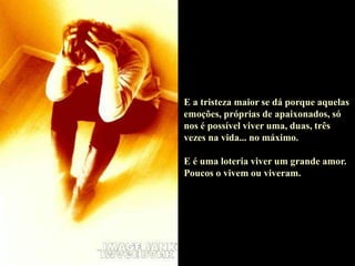 E a tristeza maior se dá porque aquelas
emoções, próprias de apaixonados, só
nos é possível viver uma, duas, três
vezes na vida... no máximo.
E é uma loteria viver um grande amor.
Poucos o vivem ou viveram.
 