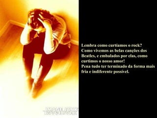 Lembra como curtíamos o rock?
Como vivemos as belas canções dos
Beatles, e embalados por elas, como
curtimos o nosso amor!
Pena tudo ter terminado da forma mais
fria e indiferente possível.
 