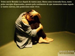 Triste ouvir Brenda Lee depois de tantos anos. Bateu uma tremenda fossa, tanto
pelas energias dispensadas, quanto pelo sentimento de que momentos como aquele
(e tantos outros), não poderemos mais viver.
 