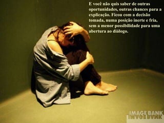 E você não quis saber de outras
oportunidades, outras chances para a
explicação. Ficou com a decisão
tomada, numa posição inerte e fria,
sem a menor possibilidade para uma
abertura ao diálogo.
 