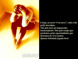 E hoje, ao ouvir “I´m sorry”, volto a lhe
pedir desculpas.
Não pelo meu ato impensado,
inconseqüente. Mas pelo tempo que
perdemos, pelas oportunidades que
deixamos de viver juntos.
Quanta felicidade jogada fora!
 