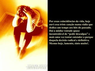 Por essas coincidências da vida, hoje
ouvi essa triste canção numa rádio que
dedica um tempo aos hits do passado.
Daí a minha vontade quase
incontrolável de “pedir desculpas” e
mais uma vez tentar entender o porque
daquela decisão radical e definitiva.
Mesmo hoje, lamento, sinto muito!.
 