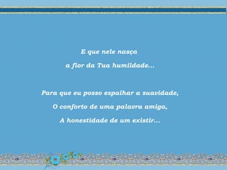 E que nele nasça
a flor da Tua humildade...
Para que eu posso espalhar a suavidade,
O conforto de uma palavra amiga,
A honestidade de um existir...
 