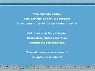 Vem Espírito Santo.
Vem Espírito do bem! Me envolve!
Lança seus raios de luz em minha direção!
Cubra-me com tua proteção.
Reabastece minhas energias
Fazendo-me compreensão.
Elevando sempre meu coração
Ao ápice da bondade!
 