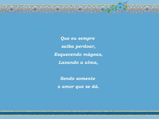 Que eu sempre
saiba perdoar,
Esquecendo mágoas,
Lavando a alma,
Sendo somente
o amor que se dá.
 