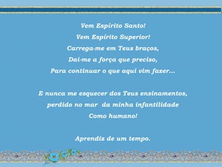 Vem Espírito Santo!
Vem Espírito Superior!
Carrega-me em Teus braços,
Dai-me a força que preciso,
Para continuar o que aqui vim fazer...
E nunca me esquecer dos Teus ensinamentos,
perdido no mar da minha infantilidade
Como humano!
Aprendiz de um tempo.
 